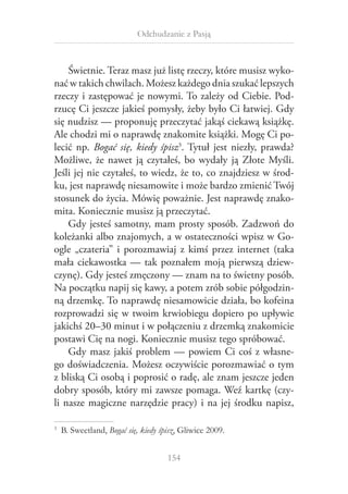 Odchudzanie z Pasją

Świetnie. Teraz masz już listę rzeczy, które musisz wykonać w takich chwilach. Możesz każdego dnia szukać lepszych
rzeczy i zastępować je nowymi. To zależy od Ciebie. Podrzucę Ci jeszcze jakieś pomysły, żeby było Ci łatwiej. Gdy
się nudzisz — proponuję przeczytać jakąś ciekawą książkę.
Ale chodzi mi o naprawdę znakomite książki. Mogę Ci polecić np. Bogać się, kiedy śpisz3. Tytuł jest niezły, prawda?
Możliwe, że nawet ją czytałeś, bo wydały ją Złote Myśli.
Jeśli jej nie czytałeś, to wiedz, że to, co znajdziesz w środku, jest naprawdę niesamowite i może bardzo zmienić Twój
stosunek do życia. Mówię poważnie. Jest naprawdę znakomita. Koniecznie musisz ją przeczytać.
Gdy jesteś samotny, mam prosty sposób. Zadzwoń do
koleżanki albo znajomych, a w ostateczności wpisz w Google „czateria” i  porozmawiaj z  kimś przez internet (taka
mała ciekawostka — tak poznałem moją pierwszą dziewczynę). Gdy jesteś zmęczony — znam na to świetny posób.
Na początku napij się kawy, a potem zrób sobie półgodzinną drzemkę. To naprawdę niesamowicie działa, bo kofeina
rozprowadzi się w twoim krwiobiegu dopiero po upływie
jakichś 20–30 minut i w połączeniu z drzemką znakomicie
postawi Cię na nogi. Koniecznie musisz tego spróbować.
Gdy masz jakiś problem — powiem Ci coś z  własnego doświadczenia. Możesz oczywiście porozmawiać o tym
z bliską Ci osobą i poprosić o radę, ale znam jeszcze jeden
dobry sposób, który mi zawsze pomaga. Weź kartkę (czyli nasze magiczne narzędzie pracy) i na jej środku napisz,
  B. Sweetland, Bogać się, kiedy śpisz, Gliwice 2009.

3

154

 