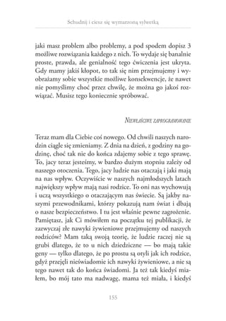 Schudnij i ciesz się wymarzoną sylwetką

jaki masz problem albo problemy, a pod spodem dopisz 3
możliwe rozwiązania każdego z nich. To wydaje się banalnie
proste, prawda, ale genialność tego ćwiczenia jest ukryta.
Gdy mamy jakiś kłopot, to tak się nim przejmujemy i wyobrażamy sobie wszystkie możliwe konsekwencje, że nawet
nie pomyślimy choć przez chwilę, że można go jakoś rozwiązać. Musisz tego koniecznie spróbować.

Niewłaściwe zaprogramowanie
Teraz mam dla Ciebie coś nowego. Od chwili naszych narodzin ciągle się zmieniamy. Z dnia na dzień, z godziny na godzinę, choć tak nie do końca zdajemy sobie z tego sprawę.
To, jacy teraz jesteśmy, w bardzo dużym stopniu zależy od
naszego otoczenia. Tego, jacy ludzie nas otaczają i jaki mają
na nas wpływ. Oczywiście w naszych najmłodszych latach
największy wpływ mają nasi rodzice. To oni nas wychowują
i uczą wszystkiego o otaczającym nas świecie. Są jakby naszymi przewodnikami, którzy pokazują nam świat i dbają
o nasze bezpieczeństwo. I tu jest właśnie pewne zagrożenie.
Pamiętasz, jak Ci mówiłem na początku tej publikacji, że
zazwyczaj złe nawyki żywieniowe przejmujemy od naszych
rodziców? Mam taką swoją teorię, że ludzie raczej nie są
grubi dlatego, że to u  nich dziedziczne — bo mają takie
geny — tylko dlatego, że po prostu są otyli jak ich rodzice,
gdyż przejęli nieświadomie ich nawyki żywieniowe, a nie są
tego nawet tak do końca świadomi. Ja też tak kiedyś miałem, bo mój tato ma nadwagę, mama też miała, i  kiedyś
155

 