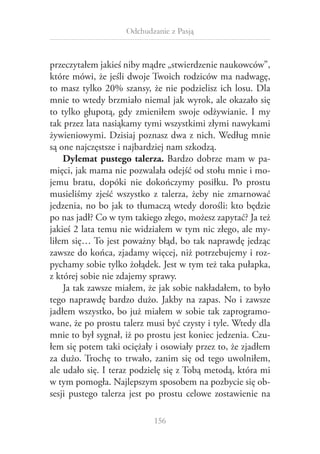 Odchudzanie z Pasją

przeczytałem jakieś niby mądre „stwierdzenie naukowców”,
które mówi, że jeśli dwoje Twoich rodziców ma nadwagę,
to masz tylko 20% szansy, że nie podzielisz ich losu. Dla
mnie to wtedy brzmiało niemal jak wyrok, ale okazało się
to tylko głupotą, gdy zmieniłem swoje odżywianie. I  my
tak przez lata nasiąkamy tymi wszystkimi złymi nawykami
żywieniowymi. Dzisiaj poznasz dwa z nich. Według mnie
są one najczęstsze i najbardziej nam szkodzą.
Dylemat pustego talerza. Bardzo dobrze mam w  pamięci, jak mama nie pozwalała odejść od stołu mnie i mojemu bratu, dopóki nie dokończymy posiłku. Po prostu
musieliśmy zjeść wszystko z  talerza, żeby nie zmarnować
jedzenia, no bo jak to tłumaczą wtedy dorośli: kto będzie
po nas jadł? Co w tym takiego złego, możesz zapytać? Ja też
jakieś 2 lata temu nie widziałem w tym nic złego, ale myliłem się… To jest poważny błąd, bo tak naprawdę jedząc
zawsze do końca, zjadamy więcej, niż potrzebujemy i rozpychamy sobie tylko żołądek. Jest w tym też taka pułapka,
z której sobie nie zdajemy sprawy.
Ja tak zawsze miałem, że jak sobie nakładałem, to było
tego naprawdę bardzo dużo. Jakby na zapas. No i  zawsze
jadłem wszystko, bo już miałem w sobie tak zaprogramowane, że po prostu talerz musi być czysty i tyle. Wtedy dla
mnie to był sygnał, iż po prostu jest koniec jedzenia. Czułem się potem taki ociężały i osowiały przez to, że zjadłem
za dużo. Trochę to trwało, zanim się od tego uwolniłem,
ale udało się. I teraz podzielę się z Tobą metodą, która mi
w tym pomogła. Najlepszym sposobem na pozbycie się obsesji pustego talerza jest po prostu celowe zostawienie na
156

 