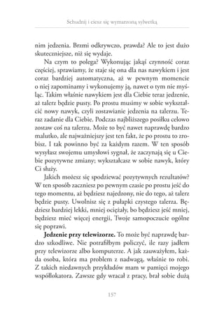 Schudnij i ciesz się wymarzoną sylwetką

nim jedzenia. Brzmi odkrywczo, prawda? Ale to jest dużo
skuteczniejsze, niż się wydaje.
Na czym to polega? Wykonując jakąś czynność coraz
częściej, sprawiamy, że staje się ona dla nas nawykiem i jest
coraz bardziej automatyczna, aż w  pewnym momencie
o niej zapominamy i wykonujemy ją, nawet o tym nie myś­
ląc. Takim właśnie nawykiem jest dla Ciebie teraz jedzenie,
aż talerz będzie pusty. Po prostu musimy w sobie wykształcić nowy nawyk, czyli zostawianie jedzenia na talerzu. Teraz zadanie dla Ciebie. Podczas najbliższego posiłku celowo
zostaw coś na talerzu. Może to być nawet naprawdę bardzo
malutko, ale najważniejszy jest ten fakt, że po prostu to zrobisz. I tak powinno być za każdym razem. W ten sposób
wysyłasz swojemu umysłowi sygnał, że zaczynają się u Ciebie pozytywne zmiany; wykształcasz w sobie nawyk, który
Ci służy.
Jakich możesz się spodziewać pozytywnych rezultatów?
W ten sposób zaczniesz po pewnym czasie po prostu jeść do
tego momentu, aż będziesz najedzony, nie do tego, aż talerz
będzie pusty. Uwolnisz się z  pułapki czystego talerza. Będziesz bardziej lekki, mniej ociężały, bo będziesz jeść mniej,
będziesz mieć więcej energii, Twoje samopoczucie ogólne
się poprawi.
Jedzenie przy telewizorze. To może być naprawdę bardzo szkodliwe. Nie potrafiłbym policzyć, ile razy jadłem
przy telewizorze albo komputerze. A jak zauważyłem, każda osoba, która ma problem z  nadwagą, właśnie to robi.
Z takich niedawnych przykładów mam w pamięci mojego
współlokatora. Zawsze gdy wracał z pracy, brał sobie dużą
157

 
