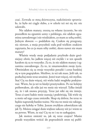Schudnij i ciesz się wymarzoną sylwetką

czać. Zerwała ze mną dziewczyna, nadciśnienie sprawiało, że było mi ciągle słabo, a w szkole też mi się nic nie
udawało.
Nie zdałem matury, zresztą na własne życzenie, bo nie
poszedłem na egzamin ustny z polskiego, nie zdałem egzaminu zawodowego i nie wiedziałem, co mam ze sobą zrobić.
Jednym słowem — poddałem się. Czułem się przegrany,
nic niewart, a moja przyszłość stała pod wielkim znakiem
zapytania, bo co ja mam niby zrobić, skoro nawet nie mam
matury?
Właśnie wtedy moje podjadanie przybrało dużo groźniejszy obrót, bo jadłem więcej niż zwykle i w ten sposób
karałem się za to wszystko. Za to, że nie zdałem matury i egzaminu zawodowego. Za to, że zmarnowałem swoje życie.
Obwiniałem się za swoje wszystkie porażki i coraz bardziej
się w tym pogrążałem. Możliwe, że też tak masz. Jeśli tak, to
posłuchaj mnie teraz uważnie. Jesteś wart więcej, niż myślisz.
Stać Cię na dużo więcej, niż wielu ludzi mogłoby podejrzewać. Wiem, bo ja też to kiedyś przeżywałem. Po raz kolejny
próbowałem, ale nikt już we mnie nie wierzył. Tylko śmiali
się, że i  tak znowu przytyję. Teraz już nikt się nie śmieje.
Teraz ci sami ludzie mnie szanują i podziwiają. Tak wiele się
u mnie od tego czasu zmieniło. Skup się dobrze, bo teraz to
będzie naprawdę bardzo ważne. Nie ma we mnie nic takiego,
czego nie byłoby w Tobie. Jestem zwykłym człowiekiem tak
jak Ty. Możesz osiągać dużo większe sukcesy niż ja i wiem to
na pewno. Wiem, że stać Cię na to i na to zasługujesz.
Jak możesz zmienić to, jak się teraz czujesz? Musisz
przede wszystkim wrócić do poprzednich stron tej publi159

 