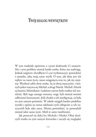 Twój dialog wewnętrzny

W tym rozdziale opowiem o czymś doskonale Ci znanym.
Ma z tym problem niemal każda osoba, która ma nadwagę.
Jednak najpierw chciałbym Ci coś wytłumaczyć: powiedzieć
o potędze, jaką mają nasze myśli. O tym, jak duży jest ich
wpływ na nasze życie, nasze osiągnięcia oraz to, jak się czujemy. Wyobraź sobie dwie osoby. Są to dwaj mężczyźni, z których jeden nazywa się Michał, a drugi Marek. Michał i Marek
są braćmi, bliźniakami. Ludziom zawsze było trudno ich rozróżnić. Byli tego samego wzrostu, wagi, byli niemal swoimi
odbiciami lustrzanymi. Jeśli chodzi o ich inteligencję, to była
na tym samym poziomie. W szkole osiągali bardzo podobne
wyniki i opinia na temat zdolności tych chłopców u ich nauczycieli była taka sama. Można powiedzieć, że prowadzili
niemal takie samo życie. Mieli te same możliwości.
Jak potoczył się dalej los Michała i Marka? Obaj skończyli studia na tym samym kierunku i zaczęli się rozglądać
190

 