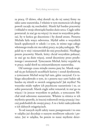 Twój dialog wewnętrzny

za pracą. O  dziwo, obaj dostali się do tej samej firmy na
takie same stanowiska. I właśnie w tym momencie ich drogi
powoli zaczęły się rozchodzić. Marek był bardzo pracowity
i wkładał w swoje obowiązki bardzo dużo serca. Ciągle sobie
powtarzał, że stać go na więcej i że musi to wszystkim pokazać, by w końcu go doceniono i by dostał awans. Postawa
Michała była wręcz odwrotna. Myślał sobie o  wszystkich
latach spędzonych w szkole i o tym, że mimo tego całego
włożonego trudu nie ma takiej pracy, na jaką zasługuje. Wypalał się w niej i nienawidził do niej przychodzić. Niedługo
potem pracowity Marek, który chciał wszystkim pokazać,
że stać go na dużo więcej, został doceniony przez przełożonego i awansował. Tymczasem Michał, który wypalał się
w pracy, nadal tkwił na znienawidzonym stanowisku.
Od tamtego czasu minęło znowu parę lat. Marek wspinał się po kolejnych szczeblach kariery i został dyrektorem,
a tymczasem Michał wciąż był tam, gdzie zaczynał. Co takiego zdecydowało o tym, że z pozoru tacy sami ludzie tak
bardzo się różnili w swoich osiągnięciach? Jak myślisz? Na
wszystko miało wpływ ich psychiczne nastawienie i to, co
sobie powtarzali. Marek ciągle sobie wmawiał, że stać go na
więcej i że jeszcze wszystkim to pokaże, a tymczasem Michał miał odwrotne nastawienie. Właśnie ta różnica w ich
myśleniu sprawiła, że inaczej traktowali swoją sytuację i inaczej podchodzili do swojej pracy. A to z kolei zadecydowało
o ich dalszych osiągnięciach.
To od naszych myśli zależy nasze postępowanie i to ono
w zalążku już decyduje o naszym możliwym sukcesie i porażce. Już w  zalążku, bo potem to nasze myślenie deter191

 