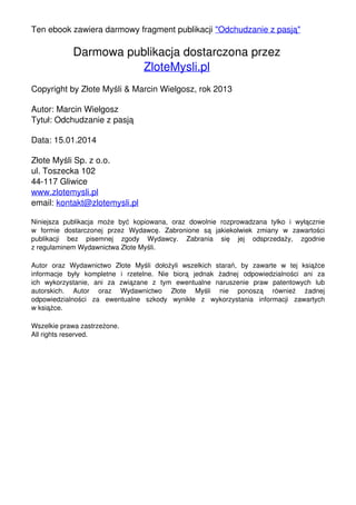 Ten ebook zawiera darmowy fragment publikacji "Odchudzanie z pasją"

Darmowa publikacja dostarczona przez
ZloteMysli.pl
Copyright by Złote Myśli & Marcin Wielgosz, rok 2013
Autor: Marcin Wielgosz
Tytuł: Odchudzanie z pasją
Data: 15.01.2014
Złote Myśli Sp. z o.o.
ul. Toszecka 102
44-117 Gliwice
www.zlotemysli.pl
email: kontakt@zlotemysli.pl
Niniejsza publikacja może być kopiowana, oraz dowolnie rozprowadzana tylko i wyłącznie
w formie dostarczonej przez Wydawcę. Zabronione są jakiekolwiek zmiany w zawartości
publikacji bez pisemnej zgody Wydawcy. Zabrania się jej odsprzedaży, zgodnie
z regulaminem Wydawnictwa Złote Myśli.
Autor oraz Wydawnictwo Złote Myśli dołożyli wszelkich starań, by zawarte w tej książce
informacje były kompletne i rzetelne. Nie biorą jednak żadnej odpowiedzialności ani za
ich wykorzystanie, ani za związane z tym ewentualne naruszenie praw patentowych lub
autorskich. Autor oraz Wydawnictwo Złote Myśli nie ponoszą również żadnej
odpowiedzialności za ewentualne szkody wynikłe z wykorzystania informacji zawartych
w książce.
Wszelkie prawa zastrzeżone.
All rights reserved.

Powered by TCPDF (www.tcpdf.org)

 