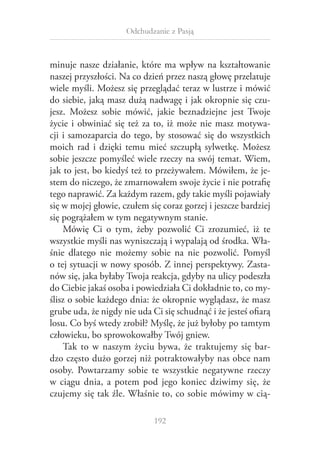 Odchudzanie z Pasją

minuje nasze działanie, które ma wpływ na kształtowanie
naszej przyszłości. Na co dzień przez naszą głowę przelatuje
wiele myśli. Możesz się przeglądać teraz w lustrze i mówić
do siebie, jaką masz dużą nadwagę i jak okropnie się czujesz. Możesz sobie mówić, jakie beznadziejne jest Twoje
życie i  obwiniać się też za to, iż może nie masz motywacji i samozaparcia do tego, by stosować się do wszystkich
moich rad i  dzięki temu mieć szczupłą sylwetkę. Możesz
sobie jeszcze pomyśleć wiele rzeczy na swój temat. Wiem,
jak to jest, bo kiedyś też to przeżywałem. Mówiłem, że jestem do niczego, że zmarnowałem swoje życie i nie potrafię
tego naprawić. Za każdym razem, gdy takie myśli pojawiały
się w mojej głowie, czułem się coraz gorzej i jeszcze bardziej
się pogrążałem w tym negatywnym stanie.
Mówię Ci o  tym, żeby pozwolić Ci zrozumieć, iż te
wszystkie myśli nas wyniszczają i wypalają od środka. Właśnie dlatego nie możemy sobie na nie pozwolić. Pomyśl
o tej sytuacji w nowy sposób. Z innej perspektywy. Zastanów się, jaka byłaby Twoja reakcja, gdyby na ulicy podeszła
do Ciebie jakaś osoba i powiedziała Ci dokładnie to, co myślisz o sobie każdego dnia: że okropnie wyglądasz, że masz
grube uda, że nigdy nie uda Ci się schudnąć i że jesteś ofiarą
losu. Co byś wtedy zrobił? Myślę, że już byłoby po tamtym
człowieku, bo sprowokowałby Twój gniew.
Tak to w  naszym życiu bywa, że traktujemy się bardzo często dużo gorzej niż potraktowałyby nas obce nam
osoby. Powtarzamy sobie te wszystkie negatywne rzeczy
w  ciągu dnia, a  potem pod jego koniec dziwimy się, że
czujemy się tak źle. Właśnie to, co sobie mówimy w cią192

 