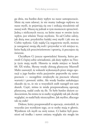 Twój dialog wewnętrzny

gu dnia, ma bardzo duży wpływ na nasze samopoczucie.
Może się nam zdawać, że nie mamy żadnego wpływu na
nasze myśli, że pojawiają się one i znikają niezależnie od
naszej woli. Muszę się jednak w tym momencie sprzeciwić.
Jedną z nielicznych rzeczy, na które masz w swoim życiu
wpływ, jest właśnie Twoje myślenie. To od Ciebie zależy,
jak dużą moc przydzielisz każdej swej myśli i jak ona na
Ciebie wpłynie. Gdy najdą Cię negatywne myśli, możesz
je zanegować swoją siłą woli i przywołać w ich miejsce te,
które będą ich przeciwieństwem i sprawią, iż poczujesz się
świetnie.
Chciałbym Ci jeszcze opowiedzieć historię, która pozwoli Ci lepiej sobie uświadomić, jak duży wpływ na Twoje życie mają myśli. Historia ta miała miejsce w  latach
60. XX wieku. Słynny wtedy chirurg plastyczny Maxwell
Maltz zauważył, że wskutek wykonanych przez niego operacji u  jego bardzo wielu pacjentów poprawiło się samopoczucie — szczególnie zwiększyło się poczucie własnej
wartości i  pewność siebie. Ale wtedy bardzo zaskakujące
okazało się to, że nie u wszystkich osób nastąpił ten sam
skutek. Część, mimo że miała przeprowadzoną operację
plastyczną, nadal czuła się źle. To było bardzo dużym zaskoczeniem, bo mimo że te osoby wyglądały tak jak chciały
wyglądać, to nadal były nieszczęśliwe. Jak myślisz, dlaczego
tak się stało?
Doktor, który przeprowadził te operacje, stwierdził, że
wszystko jest wynikiem tego, co te osoby mają w głowie.
Wynikiem ich myśli na swój temat. Ci ludzie byli poranieni od środka i  nawet zmiana wyglądu nie mogła im
193

 