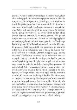 Odchudzanie z Pasją

pomóc. Pacjenci nadal uważali się za nic niewartych, złych
i beznadziejnych. To właśnie negatywne myśli miały taki
wpływ na ich samopoczucie. Jesteś tym, kim myślisz, że
jesteś. To, jaki mamy charakter, stosunek do siebie samych
oraz innych ludzi, zależy od tego, co mamy w swojej głowie. Zależy od naszych myśli na nasz temat. Za każdym
razem, gdy pomyślimy coś na swój temat, to ten obraz
jeszcze bardziej utrwala się w  naszej głowie i  ma potem
wpływ na nasze zachowanie. Zacznij od dzisiaj przyglądać
się swoim myślom i zadawać sobie pytanie, czy Twoje myślenie wspiera Cię w Twoich dążeniach do celu. Czy ono
Ci pomaga? Jeśli odpowiedź jest przecząca, to mam Ci
jedną rzecz do przekazania. Jest to znak, że musisz wrócić do ćwiczeń z rozdziału „Zmień swoją energię i poczuj
szczęście” i dokładnie stosować się do zaleceń w nim zawartych. Inaczej dążenie do twojego celu będzie przypominać syzyfową pracę. Bo gdy nasze myśli nas nie wspierają, wszystko staje się harówką. Szczególnie polecam Ci
podrozdział Sekret urzeczywistniania marzeń, który pozwoli całkowicie zmienić Twoje myśli i skupić je na celu.
Sprawi, że Twoje nawyki myślowe będą nie do poznania
i  zaczną Cię wspierać na każdym kroku. Nie znam skuteczniejszej na to metody. Musisz pamiętać o wytrwałości
w  stosowaniu tych zasad. Bez tego nigdy Ci się nie uda
osiągnąć takich rezultatów, o jakich marzysz. Skuteczność
tych metod zależy tylko od wytrwałości w ich stosowaniu.
Nie uzyskasz ich za żadną inną cenę. Dlatego proszę Cię,
wróć do tego rozdziału i koniecznie go powtórz, a gwarantuję Ci, że osiągniesz takie rezultaty, o jakich mówię.
194

 
