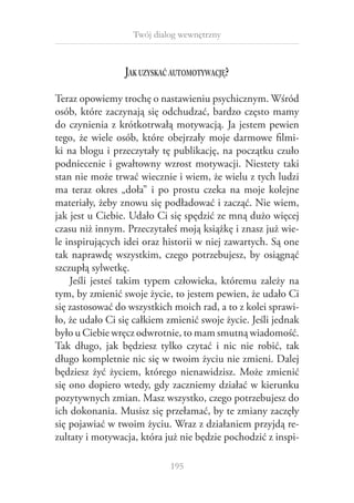 Twój dialog wewnętrzny

Jak uzyskać automotywację?
Teraz opowiemy trochę o nastawieniu psychicznym. Wśród
osób, które zaczynają się odchudzać, bardzo często mamy
do czynienia z krótkotrwałą motywacją. Ja jestem pewien
tego, że wiele osób, które obejrzały moje darmowe filmiki na blogu i przeczytały tę publikację, na początku czuło
podniecenie i  gwałtowny wzrost motywacji. Niestety taki
stan nie może trwać wiecznie i wiem, że wielu z tych ludzi
ma teraz okres „doła” i  po prostu czeka na moje kolejne
materiały, żeby znowu się podładować i zacząć. Nie wiem,
jak jest u Ciebie. Udało Ci się spędzić ze mną dużo więcej
czasu niż innym. Przeczytałeś moją książkę i znasz już wiele inspirujących idei oraz historii w niej zawartych. Są one
tak naprawdę wszystkim, czego potrzebujesz, by osiągnąć
szczupłą sylwetkę.
Jeśli jesteś takim typem człowieka, któremu zależy na
tym, by zmienić swoje życie, to jestem pewien, że udało Ci
się zastosować do wszystkich moich rad, a to z kolei sprawiło, że udało Ci się całkiem zmienić swoje życie. Jeśli jednak
było u Ciebie wręcz odwrotnie, to mam smutną wiadomość.
Tak długo, jak będziesz tylko czytać i  nic nie robić, tak
długo kompletnie nic się w twoim życiu nie zmieni. Dalej
będziesz żyć życiem, którego nienawidzisz. Może zmienić
się ono dopiero wtedy, gdy zaczniemy działać w kierunku
pozytywnych zmian. Masz wszystko, czego potrzebujesz do
ich dokonania. Musisz się przełamać, by te zmiany zaczęły
się pojawiać w twoim życiu. Wraz z działaniem przyjdą rezultaty i motywacja, która już nie będzie pochodzić z inspi195

 
