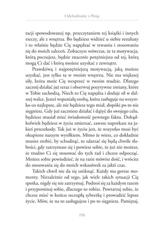 Odchudzanie z Pasją

racji spowodowanej np. przeczytaniem tej książki i innych
rzeczy, ale z wnętrza. Bo będziesz widzieć u siebie rezultaty
i  to właśnie będzie Cię napędzać w  trwaniu i  stosowaniu
się do moich zaleceń. Zobaczysz wówczas, że ta motywacja,
którą poczujesz, będzie znacznie potężniejsza od tej, którą
mogą Ci dać i którą możesz uzyskać z zewnątrz.
Prawdziwą i  najpotężniejszą motywacją, jaką możesz
uzyskać, jest tylko ta w  twoim wnętrzu. Nie ma większej
siły, która może Cię wesprzeć w  twoim trudzie. Dlatego
zacznij działać już teraz i obserwuj pozytywne zmiany, które
w Tobie zachodzą. Niech to Cię napędza i dodaje sił w dalszej walce. Jesteś wspaniałą osobą, która zasługuje na wszystko co najlepsze, ale nie będziesz tego miał, dopóki po to nie
sięgniesz. Gdy już zaczniesz działać i dążyć do swojego celu,
będziesz musiał mieć świadomość pewnego faktu. Dokądkolwiek będziesz w życiu zmierzać, zawsze napotkasz na jakieś przeszkody. Tak już w życiu jest, że wszystko musi być
okupione naszym wysiłkiem. Mimo że wiesz, co dokładnie
musisz zrobić, by schudnąć, to zdarzać się będą chwile słabości, gdy zatrzymasz się i powiesz sobie, że już nie możesz,
że trudno Ci się stosować do tych rad i chcesz odpocząć.
Możesz sobie powiedzieć, że na razie mówisz dość, i wrócisz
do stosowania się do moich wskazówek za jakiś czas.
Takich chwil nie da się uniknąć. Każdy ma gorsze momenty. Niezależnie od tego, jak wiele takich sytuacji Cię
spotka, nigdy się nie zatrzymuj. Podnoś się za każdym razem
i przypominaj sobie, dlaczego to robisz. Powtarzaj sobie, że
chcesz mieć w końcu szczupłą sylwetkę i prowadzić lepsze
życie. Mów, że na to zasługujesz i po to sięgniesz. Pamiętaj,
196

 