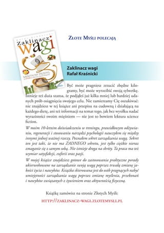 Złote Myśli polecają

Zaklinacz wagi
Rafał Kraśnicki
Być może pragniesz zrzucić zbędne kilogramy, być może wyrzeźbić swoją sylwetkę.
Istnieje też duża szansa, że podjąłeś już kilka mniej lub bardziej udanych prób osiągnięcia swojego celu. Nie zamierzamy Cię oszukiwać:
nie znajdziesz w tej książce ani przepisu na cudowną i działającą na
każdego dietę, ani też informacji na temat tego, jak bez wysiłku nadać
wyrazistości swoim mięśniom — nie jest to bowiem lektura science
fiction.
W moim 10-letnim doświadczeniu w treningu, prawidłowym odżywianiu, regeneracji i stosowaniu narzędzi psychologii nauczyłem się między
innymi jednej ważnej rzeczy. Poznałem sekret zarządzania wagą. Sekret
ten jest taki, że nie ma ŻADNEGO sekretu, jest tylko ciężkie nieraz
zmaganie się z samym sobą. Nie istnieje droga na skróty. Ta praca ma też
wymiar satysfakcji, euforii oraz pasji.
W mojej książce znajdziesz gotowe do zastosowania praktyczne porady
ukierunkowane na zarządzanie swoją wagą poprzez trwałą zmianę jakości życia i nawyków. Książka skierowana jest do osób pragnących nabyć
umiejętności zarządzania wagą poprzez zmianę myślenia, przekonań
i nawyków związanych z żywieniem oraz aktywnością fizyczną.
Książkę zamówisz na stronie Złotych Myśli:

http://zaklinacz-wagi.zlotemysli.pl

 