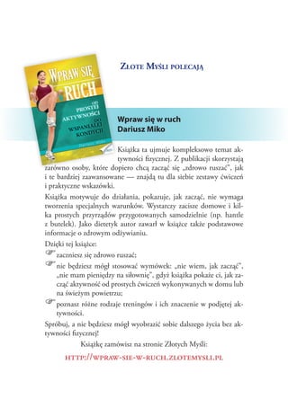 Złote Myśli polecają

Wpraw się w ruch
Dariusz Miko
Książka ta ujmuje kompleksowo temat aktywności fizycznej. Z publikacji skorzystają
zarówno osoby, które dopiero chcą zacząć się „zdrowo ruszać”, jak
i te bardziej zaawansowane — znajdą tu dla siebie zestawy ćwiczeń
i praktyczne wskazówki.
Książka motywuje do działania, pokazuje, jak zacząć, nie wymaga
tworzenia specjalnych warunków. Wystarczy zacisze domowe i  kilka prostych przyrządów przygotowanych samodzielnie (np. hantle
z  butelek). Jako dietetyk autor zawarł w  książce także podstawowe
informacje o zdrowym odżywianiu.
Dzięki tej książce:
zaczniesz się zdrowo ruszać;
nie będziesz mógł stosować wymówek: „nie wiem, jak zacząć”,
„nie mam pieniędzy na siłownię”, gdyż książka pokaże ci, jak zacząć aktywność od prostych ćwiczeń wykonywanych w domu lub
na świeżym powietrzu;
poznasz różne rodzaje treningów i ich znaczenie w podjętej aktywności.
Spróbuj, a nie będziesz mógł wyobrazić sobie dalszego życia bez aktywności fizycznej!
Książkę zamówisz na stronie Złotych Myśli:

))
))
))

http://wpraw-sie-w-ruch.zlotemysli.pl

 