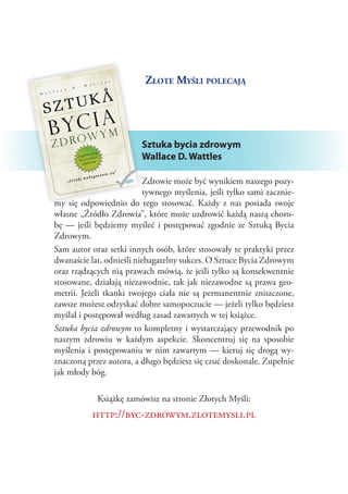 Złote Myśli polecają

Sztuka bycia zdrowym
Wallace D. Wattles
Zdrowie może być wynikiem naszego pozytywnego myślenia, jeśli tylko sami zaczniemy się odpowiednio do tego stosować. Każdy z  nas posiada swoje
własne „Źródło Zdrowia”, które może uzdrowić każdą naszą chorobę — jeśli będziemy myśleć i  postępować zgodnie ze Sztuką Bycia
Zdrowym.
Sam autor oraz setki innych osób, które stosowały te praktyki przez
dwanaście lat, odnieśli niebagatelny sukces. O Sztuce Bycia Zdrowym
oraz rządzących nią prawach mówią, że jeśli tylko są konsekwentnie
stosowane, działają niezawodnie, tak jak niezawodne są prawa geometrii. Jeżeli tkanki twojego ciała nie są permanentnie zniszczone,
zawsze możesz odzyskać dobre samopoczucie — jeżeli tylko będziesz
myślał i postępował według zasad zawartych w tej książce.
Sztuka bycia zdrowym to kompletny i wystarczający przewodnik po
naszym zdrowiu w  każdym aspekcie. Skoncentruj się na sposobie
myślenia i  postępowaniu w  nim zawartym — kieruj się drogą wyznaczoną przez autora, a długo będziesz się czuć doskonale. Zupełnie
jak młody bóg.
Książkę zamówisz na stronie Złotych Myśli:

http://byc-zdrowym.zlotemysli.pl

 