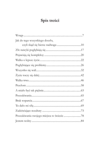 Spis treści
Wstęp.........................................................................................7
Jak do tego wszystkiego doszło,
czyli skąd się bierze nadwaga.....................................10
Złe nawyki pogłębiają się.....................................................17
.
Pojawiają się kompleksy........................................................20
Walka o lepsze życie..............................................................22
.
Pogłębiające się problemy....................................................26
.
Wszystko się wali...................................................................32
.
Życie toczy się dalej...............................................................42
Walka trwa...............................................................................46
Przełom...................................................................................58
A miało być tak pięknie........................................................63
.
Poszukiwania..........................................................................65
.
Brak wsparcia..........................................................................67
To dało mi siłę........................................................................69
Zadziwiające rezultaty...........................................................73
Poszukiwania swojego miejsca w świecie...........................78
Jestem wolny...........................................................................84

 
