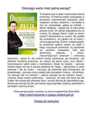 Dlaczego warto mieć pełną wersję?
Ta książka kryje w sobie niesamowitą historię
przemiany. To historia o walce i zwycięstwie, o
porażkach, zawirowaniach życiowych, złych
nawykach, smutku, cierpieniu. I nie byłoby w
niej nic niezwykłego, gdyby jej bohater –
Marcin Wielgosz - zgodził się na takie pełne
porażek życie. On jednak zdecydował się na
zmianę. Co takiego Marcin zrobił ze swoim
życiem? Diametralnie je zmienił. Nie poddał
się trudnościom, nie zgodził się na szarą i
smutną egzystencję. Szukał i znalazł sposób,
by przełamać zgubne nawyki, by wyjść z
kręgu rujnujących przekonań, by sprzeciwić
się naciskom środowiska. Dziś jako
odmieniony
człowiek,
z
silnym,
charyzmatycznym wnętrzem i zmienioną
fizjonomią – powie Ci, jak zmienić nawyki żywieniowe, jak schudnąć i jak
dokonać mentalnej przemiany, by cieszyć się pełnią życia, czuć radość i
konstruktywnie radzić sobie z trudnościami. Dzięki tej książce: - poznasz
historię kogoś, kto był w sytuacji podobnej do Twojej, - dostrzeżesz w sobie
potencjał i siłę do zmian, - nauczysz się odróżniać głód emocjonalny od
prawdziwego, - poznasz cztery zasady ludzi szczupłych z natury, - schudniesz,
nie stosując diet ani ćwiczeń – jedynie stosując się do czterech zasad, zmienisz swoje nawyki żywieniowe, - uwierzysz, że nowy styl życia jest dla
Ciebie! Nie sztuką jest stosować diety i wracać później do poprzedniej wagi.
Sztuką jest zacząć żyć tak, jak zawsze tego pragnąłeś. Zastosuj wskazówki z
tej książki i zacznij już dziś.
Pełną wersję książki zamówisz na stronie wydawnictwa Złote Myśli

http://odchudzanie-z-pasja.zlotemysli.pl
Dodaj do koszyka

Powered by TCPDF (www.tcpdf.org)

 