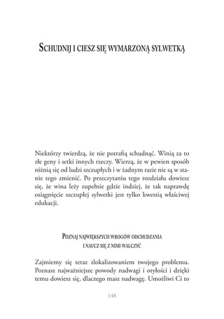 Schudnij i ciesz się wymarzoną sylwetką

Niektórzy twierdzą, że nie potrafią schudnąć. Winią za to
złe geny i setki innych rzeczy. Wierzą, że w pewien sposób
różnią się od ludzi szczupłych i w żadnym razie nie są w stanie tego zmienić. Po przeczytaniu tego rozdziału dowiesz
się, że wina leży zupełnie gdzie indziej, że tak naprawdę
osiągnięcie szczupłej sylwetki jest tylko kwestią właściwej
edukacji.

Poznaj największych wrogów odchudzania
i naucz się z nimi walczyć
Zajmiemy się teraz zlokalizowaniem twojego problemu.
Poznasz najważniejsze powody nadwagi i otyłości i dzięki
temu dowiesz się, dlaczego masz nadwagę. Umożliwi Ci to
148

 