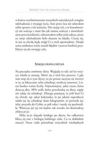 Schudnij i ciesz się wymarzoną sylwetką

w końcu wyeliminowanie wszystkich największych wrogów
odchudzania z twojego życia. Sam przez lata nie zdawałem
sobie sprawy z ich istnienia. Nie znając ich, a w konsekwencji nie walcząc z nimi (bo jak można walczyć z niewidzialnym przeciwnikiem), sabotowałem tylko swój sukces, przez
co moje odchudzanie było skazane na klęskę. Cieszę się,
że już za chwilę będę mógł Ci o nich opowiedzieć. Dzięki
temu unikniesz wielu moich błędów i jeszcze bardziej przybliżysz się do swojego celu.

Szokująca prawda o dietach
Na początku omówmy diety. Wygląda to tak: od lat wszyscy wkoło je stosują. Mówi się o nich bez przerwy. I gdy
non stop się o tym słyszy, to po prostu zaczyna się wierzyć
w to, że faktycznie, żeby schudnąć, trzeba je stosować. I teraz bardzo ważne liczby. Najważniejsze, jakie znam, które
dotyczą diet. 90% osób, które przechodzą na diety, nigdy
nie udaje się schudnąć. Dlatego pamiętaj, że jeśli ktoś Ci
się chwali, np. jakaś koleżanka, że po jakiejś superdiecie
udało jej się schudnąć dużo kilogramów, to powiedz jej,
żeby przyszła do Ciebie za pół roku i wtedy się pochwaliła. Wówczas już jej nie będzie tak wesoło, bo doświadczy
efektu jo-jo.
Efekt jo-jo dopada każdego po diecie, bo całkowicie
kłócą się one z  biologią ludzkiego ciała. Co to dokładnie
znaczy? Nasze ciało potrzebuje wszystkich niezbędnych
149

 