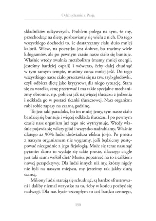 Odchudzanie z Pasją

składników odżywczych. Problem polega na tym, że my,
przechodząc na diety, pozbawiamy się wielu z nich. Do tego
wszystkiego dochodzi to, że dostarczamy ciału dużo mniej
kalorii. Wiesz, na początku jest dobrze, bo tracimy wiele
kilogramów, ale po pewnym czasie nasze ciało się buntuje.
Właśnie wtedy zwalnia metabolizm (mamy mniej energii,
jesteśmy bardziej ospali) i  wówczas, żeby dalej chudnąć
w tym samym tempie, musimy coraz mniej jeść. Do tego
wszystkiego nasze ciało przestawia się na tzw. tryb głodówki,
czyli odbiera dietę jako kryzysową dla niego sytuację. Stara
się za wszelką cenę przetrwać i ma takie specjalne mechanizmy obronne, np. pobiera jak najwięcej tłuszczu z jedzenia
i odkłada go w postaci tkanki tłuszczowej. Nasz organizm
robi sobie zapasy na czarną godzinę.
To jest taki paradoks, bo im mniej jemy, tym nasze ciało
bardziej się buntuje i więcej odkłada tłuszczu. I po pewnym
czasie nasz organizm już tego nie wytrzymuje. Wtedy właśnie pojawia się wilczy głód i wszystko nadrabiamy. Właśnie
dlatego aż 90% ludzi doświadcza efektu jo-jo. Po prostu
z naszym organizmem nie wygramy, jeśli będziemy postępować niezgodnie z jego fizjologią. Może się teraz nasunąć
pytanie: skoro to wydaje się takie proste, dlaczego ciągle
jest taki szum wokół diet? Musisz popatrzeć na to z całkiem
nowej perspektywy. Dla ludzi innych niż my, którzy nigdy
nie byli na naszym miejscu, my jesteśmy tak jakby dużą
szansą.
Miliony ludzi starają się schudnąć, są bardzo sfrustrowani i daliby niemal wszystko za to, żeby w końcu pozbyć się
nadwagi. Dla nas bycie szczupłym to coś bardzo cennego,
150

 