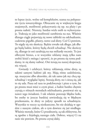 Schudnij i ciesz się wymarzoną sylwetką

to lepsze życie, wolne od kompleksów, szansa na polepszenie życia towarzyskiego. Obracanie się w większym kręgu
znajomych, możliwość pokazywania się np. na plaży i po
prostu radość. Niestety, bardzo wiele osób to wykorzystuje. Traktują to jako możliwość zarobienia na nas. Właśnie
dlatego ciągle pojawiają się nowe tabletki na odchudzanie,
cudowne pigułki, plastry, nowe cud diety. Coś Ci powiem.
To nigdy się nie skończy. Będzie trwało tak długo, jak długo będą ludzie, którzy będą chcieli schudnąć. Nie skończy
się, dlatego że oni zarabiają na nas miliardy rocznie. To jest
olbrzymi biznes, a  te wszystkie reklamy mają tylko nam
zrobić kisiel z mózgu i sprawić, że po prostu się temu poddamy, że się damy nabrać. Oni żerują na naszej desperacji,
nic więcej.
Gwiazdy i  celebryci, którzy reklamują różne diety, są
takimi samymi ludźmi jak my. Mają różne uzdolnienia,
np. muzyczne albo aktorskie, ale tak samo jak my chcą np.
schudnąć i wyglądać lepiej. Stosują diety, no i cieszą się, jak
to się uda. Prasa od razu to podchwytuje i pisze o tym, bo
po prostu musi mieć o czym pisać, a ludzie bardzo chętnie
czytają o różnych metodach odchudzania, ponieważ nie są
nawet tego świadomi. I tak właśnie powstaje błędne koło,
bo osoby te jeszcze bardziej utwierdzają się w  błędnym
przekonaniu, że diety to jedyny sposób na schudnięcie.
Wszystkie te rzeczy są nieskuteczne, bo nie działają w zgodzie z naszym ciałem, ale o tym dowiesz się już niedługo.
Właśnie metody, które Ci przedstawię, są tak efektywne, bo
są zgodne z fizjologią naszego ciała. Dobrze, więcej Ci na
razie nie powiem. Po prostu czytaj dalej.
151

 