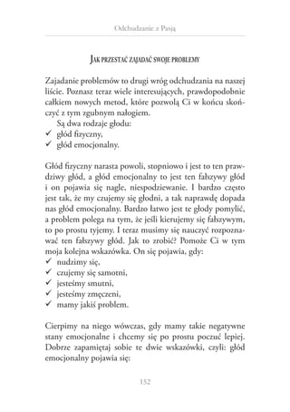 Odchudzanie z Pasją

Jak przestać zajadać swoje problemy
Zajadanie problemów to drugi wróg odchudzania na naszej
liście. Poznasz teraz wiele interesujących, prawdopodobnie
całkiem nowych metod, które pozwolą Ci w końcu skończyć z tym zgubnym nałogiem.
Są dwa rodzaje głodu:
99 głód fizyczny,
99 głód emocjonalny.
Głód fizyczny narasta powoli, stopniowo i jest to ten prawdziwy głód, a  głód emocjonalny to jest ten fałszywy głód
i  on pojawia się nagle, niespodziewanie. I  bardzo często
jest tak, że my czujemy się głodni, a tak naprawdę dopada
nas głód emocjonalny. Bardzo łatwo jest te głody pomylić,
a problem polega na tym, że jeśli kierujemy się fałszywym,
to po prostu tyjemy. I teraz musimy się nauczyć rozpoznawać ten fałszywy głód. Jak to zrobić? Pomoże Ci w  tym
moja kolejna wskazówka. On się pojawia, gdy:
99 nudzimy się,
99 czujemy się samotni,
99 jesteśmy smutni,
99 jesteśmy zmęczeni,
99 mamy jakiś problem.
Cierpimy na niego wówczas, gdy mamy takie negatywne
stany emocjonalne i  chcemy się po prostu poczuć lepiej.
Dobrze zapamiętaj sobie te dwie wskazówki, czyli: głód
emocjonalny pojawia się:
152

 