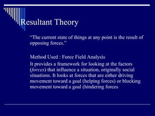 Resultant Theory “ The current state of things at any point is the result of  opposing forces.” Method Used : Force Field Analysis It provides a framework for looking at the factors ( forces ) that influence a situation, originally social situations. It looks at forces that are either driving movement toward a goal (helping forces) or blocking movement toward a goal (hindering forces 