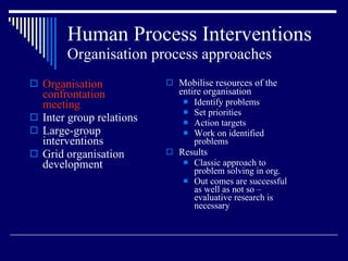 Human Process Interventions Organisation process approaches Organisation confrontation meeting Inter group relations Large-group interventions Grid organisation development Mobilise resources of the entire organisation Identify problems Set priorities Action targets Work on identified problems Results Classic approach to problem solving in org. Out comes are successful as well as not so – evaluative research is necessary 