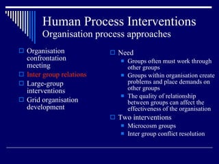 Human Process Interventions Organisation process approaches Organisation confrontation meeting Inter group relations Large-group interventions Grid organisation development Need Groups often must work through other groups Groups within organisation create problems and place demands on other groups The quality of relationship between groups can affect the effectiveness of the organisation Two interventions Microcosm groups Inter group conflict resolution 