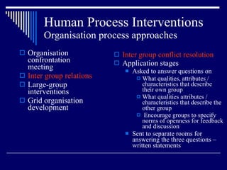 Human Process Interventions Organisation process approaches Organisation confrontation meeting Inter group relations Large-group interventions Grid organisation development Inter group conflict resolution Application stages Asked to answer questions on  What qualities, attributes / characteristics that describe their own group What qualities attributes / characteristics that describe the other group Encourage groups to specify norms of openness for feedback and discussion Sent to separate rooms for answering the three questions – written statements 