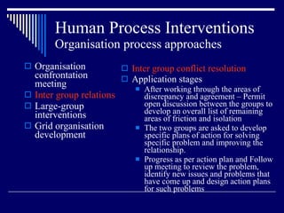 Human Process Interventions Organisation process approaches Organisation confrontation meeting Inter group relations Large-group interventions Grid organisation development Inter group conflict resolution Application stages After working through the areas of discrepancy and agreement – Permit open discussion between the groups to develop an overall list of remaining areas of friction and isolation The two groups are asked to develop specific plans of action for solving specific problem and improving the relationship. Progress as per action plan and Follow up meeting to review the problem, identify new issues and problems that have come up and design action plans for such problems  