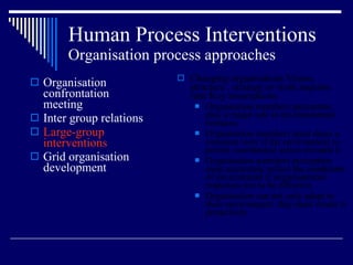 Human Process Interventions Organisation process approaches Organisation confrontation meeting Inter group relations Large-group interventions Grid organisation development Changing organisations Vision, structure , strategy or work requires four Key assumptions  Organisation members perception play a major role in environmental relations Organisation members must share a common view if the environment to permit coordinated action towards it Organisation members perception must accurately reflect the conditions of environment if organisational responses are to be effective. Organisation can not only adapt to their environment: they must create it proactively 
