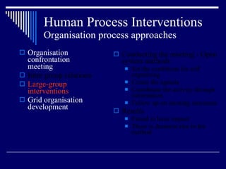 Human Process Interventions Organisation process approaches Organisation confrontation meeting Inter group relations Large-group interventions Grid organisation development Conducting the meeting - Open system methods Set the conditions for self organizing Create the agenda Coordinate the activity through information Follow up on meeting outcomes Results Found to have impact There is dramatic rise in the method 
