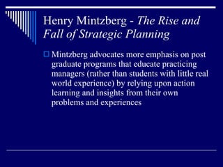 Henry Mintzberg -  The Rise and Fall of Strategic Planning Mintzberg advocates more emphasis on post graduate programs that educate practicing managers (rather than students with little real world experience) by relying upon action learning and insights from their own problems and experiences 