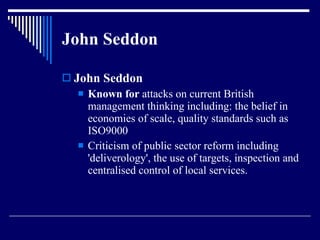 John Seddon  John Seddon  Known for  attacks on current British management thinking including: the belief in economies of scale, quality standards such as ISO9000  Criticism of public sector reform including 'deliverology', the use of targets, inspection and centralised control of local services.  