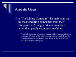 Arie de Geus In "The Living Company", he maintains that the most enduring companies treat their enterprises as 'living work communities' rather than purely economic machines. A 'global statesman' of business change, widely recognised as the originator of many of the principles and practises underlying the Learning Organisation concept, and is one of the world's most effective business strategists. 