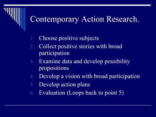 Contemporary Action Research. Choose positive subjects Collect positive stories with broad participation Examine data and develop possibility propositions Develop a vision with broad participation Develop action plans Evaluation (Loops back to point 5) 