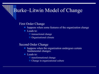 Burke–Litwin Model of Change First Order Change happens when some features of the organization change Leads to: transactional change Organisational climate Second Order Change happens when the organization undergoes certain fundamental changes. Leads to: transformational change  Change in organizational culture 