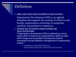 Definition ORGANIZATION DEVELOPMENT DEFINITION  : Organization Development (OD) is an applied discipline that supports the creation of effective and healthy organizations consisting of competent, satisfied, and productive employees .   OTHER DEFINITIONS FROM OTHER OD PRACTITIONERS:   "Organization development (OD) is defined as a long-range effort to improve an organization’s ability to cope with change and its problem-solving and renewal processes through effective management of organization culture."     Don Harvey and Donald R. Brown in  An Experiential Approach to Organization Development   