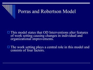 Porras and Robertson Model This model states that OD Interventions alter features of work setting causing changes in individual and organizational improvements. The work setting plays a central role in this model and consists of four factors. 
