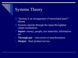Systems Theory “ System is an arrangement of interrelated parts”- Hanna. Systems operate through the input-throughput- output mechanism. Inputs -   money, people, raw materials, information etc Through put  – conversion or transformation Output  - final product/service 