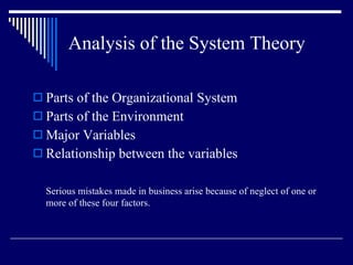 Analysis of the System Theory Parts of the Organizational System Parts of the Environment Major Variables Relationship between the variables Serious mistakes made in business arise because of neglect of one or more of these four factors. 
