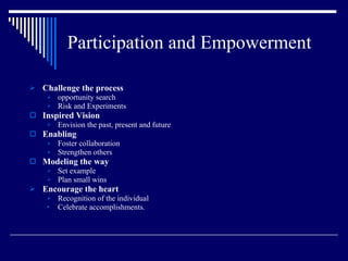 Participation and Empowerment Challenge the process opportunity search Risk and Experiments Inspired Vision Envision the past, present and future Enabling Foster collaboration Strengthen others Modeling the way Set example Plan small wins Encourage the heart Recognition of the individual Celebrate accomplishments. 
