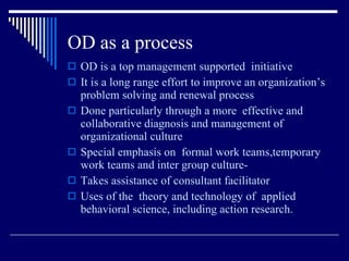 OD as a process OD is a top management supported  initiative It is a long range effort to improve an organization’s problem solving and renewal process  Done particularly through a more  effective and collaborative diagnosis and management of organizational culture  Special emphasis on  formal work teams,temporary work teams and inter group culture- Takes assistance of consultant facilitator  Uses of the  theory and technology of  applied behavioral science, including action research. 