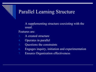 Parallel Learning Structure A supplementing structure coexisting with the usual.  Features are: A created structure Operates in parallel Questions the constraints Engages inquiry, initiation and experimentation Ensures Organization effectiveness 