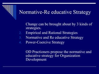 Normative-Re educative Strategy Change can be brought about by 3 kinds of strategies. Empirical and Rational Strategies Normative and Re educative Strategy Power-Coercive Strategy OD Practioners propose the normative and educative strategy for Organization Development 