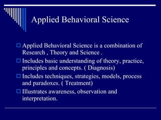 Applied Behavioral Science Applied Behavioral Science is a combination of Research , Theory and Science . Includes basic understanding of theory, practice, principles and concepts. ( Diagnosis) Includes techniques, strategies, models, process and paradoxes. ( Treatment) Illustrates awareness, observation and interpretation. 