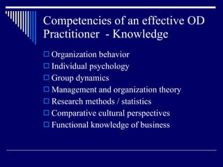 Competencies of an effective OD Practitioner  - Knowledge Organization behavior Individual psychology Group dynamics Management and organization theory Research methods / statistics Comparative cultural perspectives Functional knowledge of business 