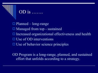 OD is ……. Planned – long-range Managed from top - sustained Increased organizational effectiveness and health Use of OD interventions Use of behavior science principles OD Program is a long-range, planned, and sustained effort that unfolds according to a strategy. 