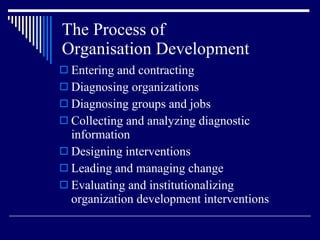The Process of  Organisation Development Entering and contracting Diagnosing organizations Diagnosing groups and jobs Collecting and analyzing diagnostic information Designing interventions Leading and managing change Evaluating and institutionalizing organization development interventions 