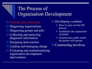 The Process of  Organisation Development Entering and contracting Diagnosing organizations Diagnosing groups and jobs Collecting and analyzing diagnostic information Designing interventions Leading and managing change Evaluating and institutionalizing organization development interventions Developing a contract How to carry out the OD process Establishes the expectation of parties Ground rules under which the parties will operate Contracting involves 