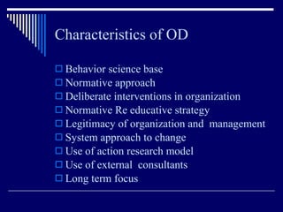 Characteristics of OD Behavior science base Normative approach Deliberate interventions in organization Normative Re educative strategy Legitimacy of organization and  management System approach to change Use of action research model Use of external  consultants Long term focus 