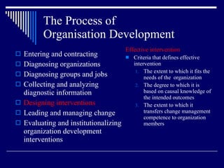 The Process of  Organisation Development Entering and contracting Diagnosing organizations Diagnosing groups and jobs Collecting and analyzing diagnostic information Designing interventions Leading and managing change Evaluating and institutionalizing organization development interventions Effective intervention Criteria that defines effective intervention The extent to which it fits the needs of the  organization The degree to which it is based on causal knowledge of the intended outcomes The extent to which it transfers change management competence to organization members 
